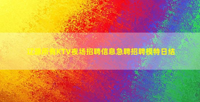 辽源所有KTV夜场招聘信息急聘招聘模特日结